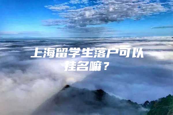 上海留學(xué)生落戶可以掛名嘛？