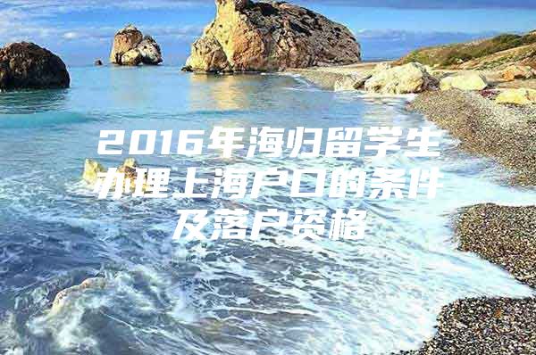 2016年海歸留學(xué)生辦理上海戶口的條件及落戶資格