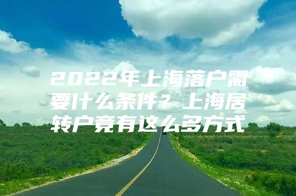 2022年上海落戶需要什么條件？上海居轉(zhuǎn)戶竟有這么多方式