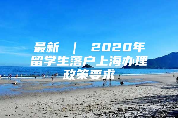 最新 ｜ 2020年留學(xué)生落戶上海辦理政策要求