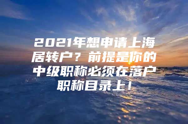 2021年想申請(qǐng)上海居轉(zhuǎn)戶？前提是你的中級(jí)職稱必須在落戶職稱目錄上！