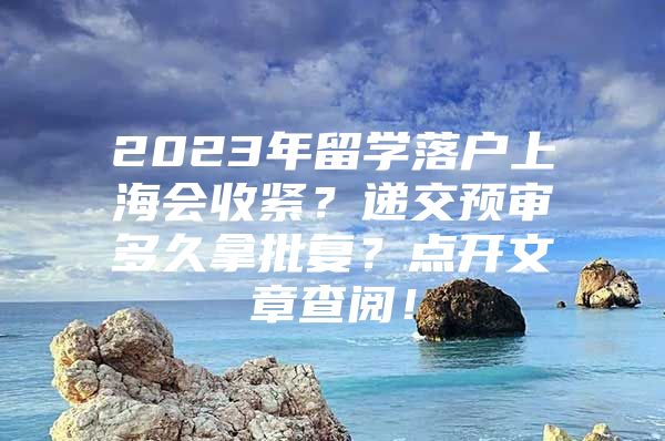 2023年留學(xué)落戶上海會收緊？遞交預(yù)審多久拿批復(fù)？點(diǎn)開文章查閱！