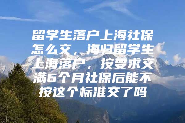 留學(xué)生落戶上海社保怎么交，海歸留學(xué)生上海落戶，按要求交滿6個(gè)月社保后能不按這個(gè)標(biāo)準(zhǔn)交了嗎