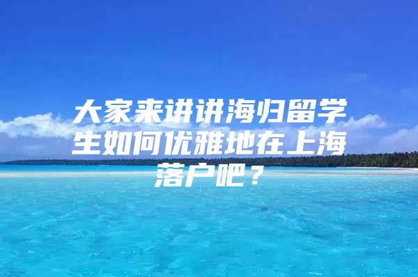 大家來講講海歸留學(xué)生如何優(yōu)雅地在上海落戶吧？