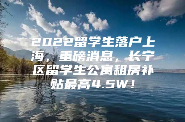 2022留學(xué)生落戶上海，重磅消息，長寧區(qū)留學(xué)生公寓租房補貼最高4.5W！