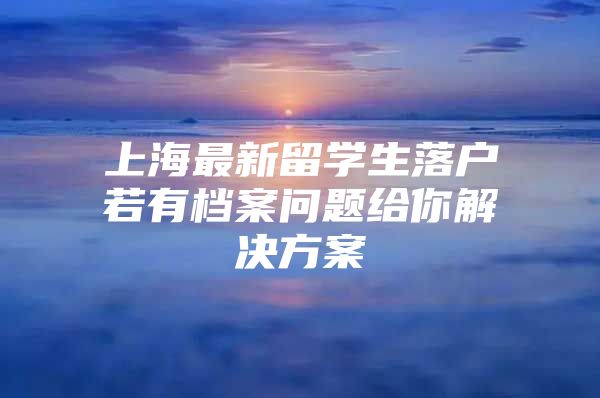 上海最新留學(xué)生落戶若有檔案問題給你解決方案