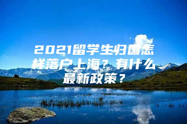 2021留學(xué)生歸國(guó)怎樣落戶上海？有什么最新政策？