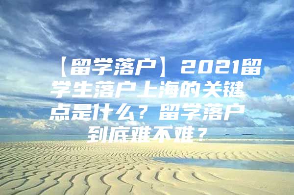 【留學落戶】2021留學生落戶上海的關(guān)鍵點是什么？留學落戶到底難不難？