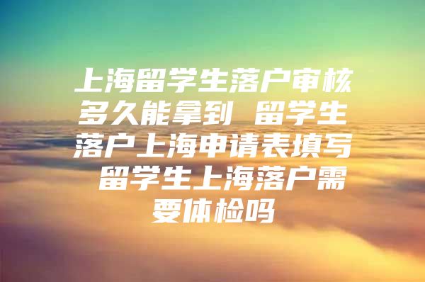 上海留學生落戶審核多久能拿到 留學生落戶上海申請表填寫 留學生上海落戶需要體檢嗎