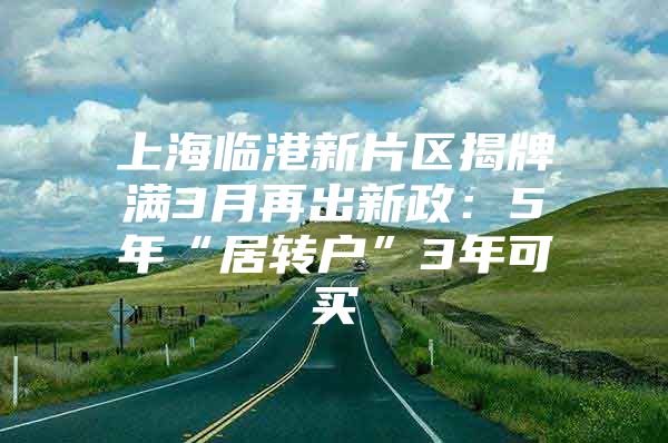 上海臨港新片區(qū)揭牌滿3月再出新政：5年“居轉(zhuǎn)戶”3年可買