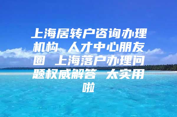 上海居轉戶咨詢辦理機構 人才中心朋友圈 上海落戶辦理問題權威解答 太實用啦