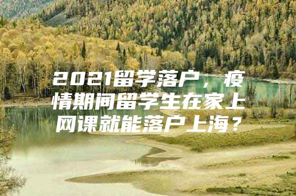 2021留學落戶，疫情期間留學生在家上網(wǎng)課就能落戶上海？