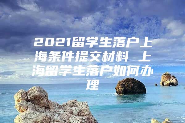 2021留學(xué)生落戶上海條件提交材料 上海留學(xué)生落戶如何辦理