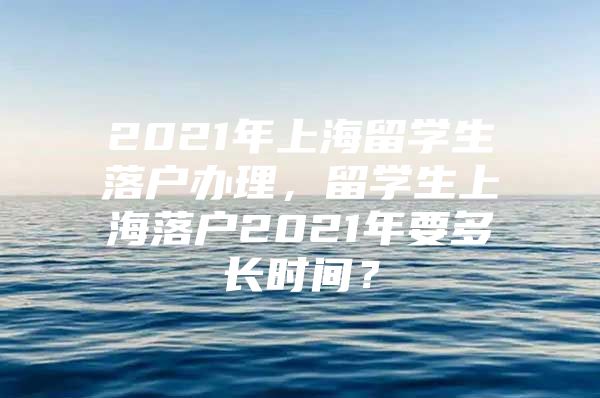 2021年上海留學生落戶辦理，留學生上海落戶2021年要多長時間？