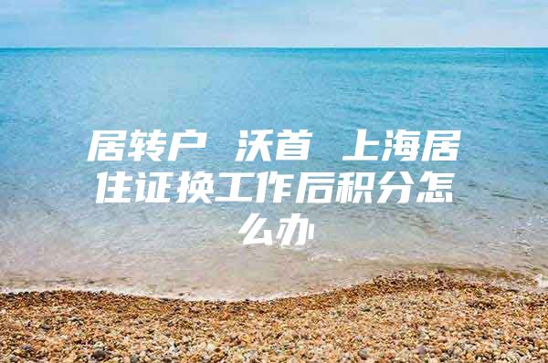 居轉(zhuǎn)戶 沃首 上海居住證換工作后積分怎么辦