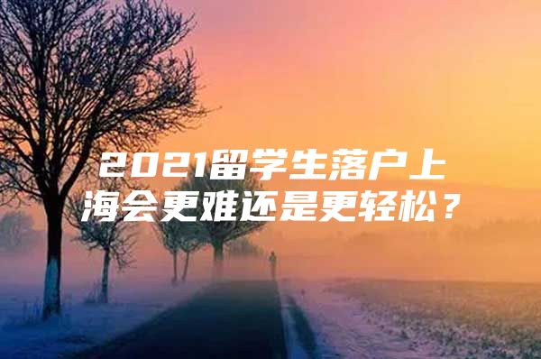 2021留學(xué)生落戶上海會(huì)更難還是更輕松？