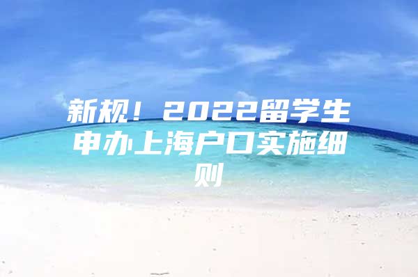 新規(guī)！2022留學(xué)生申辦上海戶口實施細則