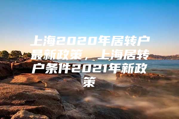 上海2020年居轉(zhuǎn)戶最新政策，上海居轉(zhuǎn)戶條件2021年新政策