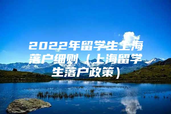 2022年留學(xué)生上海落戶細(xì)則（上海留學(xué)生落戶政策）