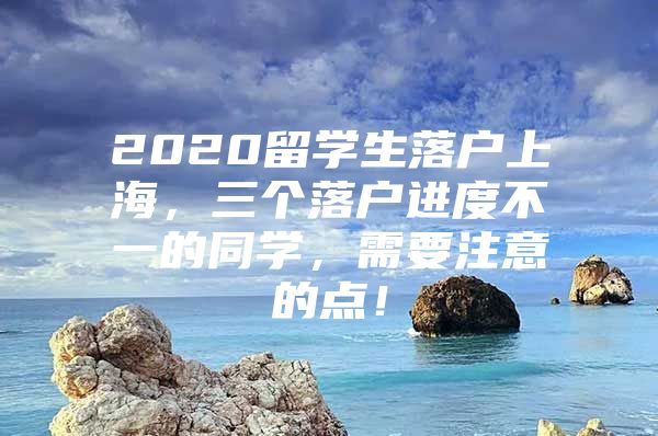 2020留學生落戶上海，三個落戶進度不一的同學，需要注意的點！