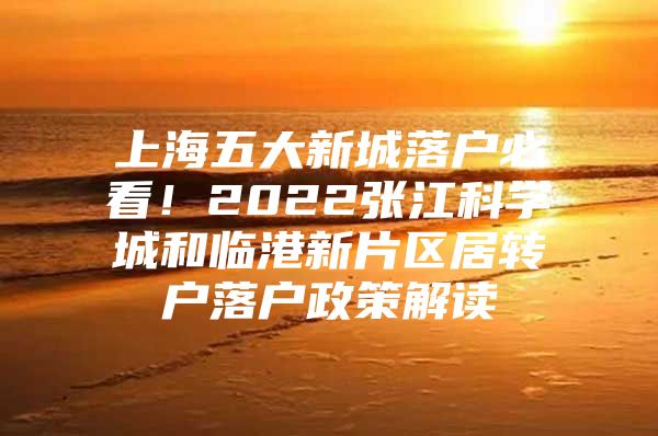 上海五大新城落戶必看！2022張江科學(xué)城和臨港新片區(qū)居轉(zhuǎn)戶落戶政策解讀