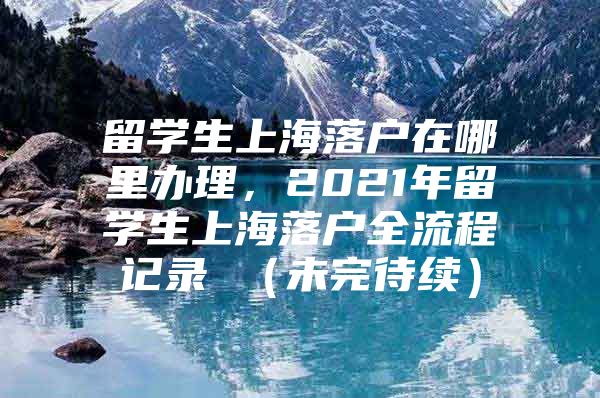 留學(xué)生上海落戶在哪里辦理，2021年留學(xué)生上海落戶全流程記錄 （未完待續(xù)）