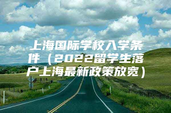 上海國際學(xué)校入學(xué)條件（2022留學(xué)生落戶上海最新政策放寬）