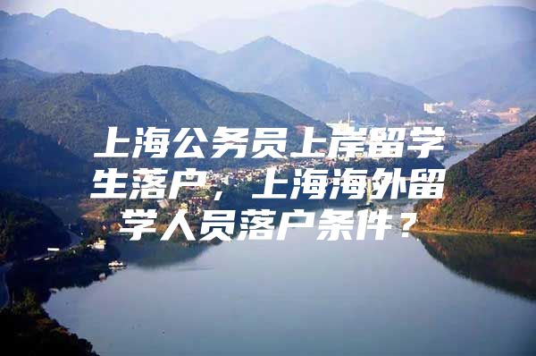 上海公務(wù)員上岸留學(xué)生落戶，上海海外留學(xué)人員落戶條件？