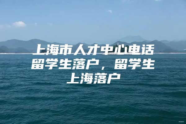 上海市人才中心電話(huà)留學(xué)生落戶(hù)，留學(xué)生上海落戶(hù)