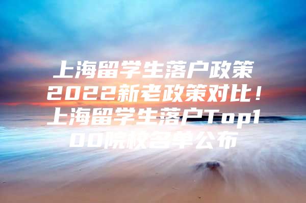 上海留學(xué)生落戶政策2022新老政策對(duì)比！上海留學(xué)生落戶Top100院校名單公布