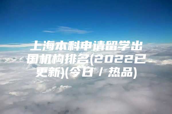 上海本科申請留學(xué)出國機(jī)構(gòu)排名(2022已更新)(今日／熱品)