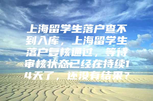 上海留學(xué)生落戶查不到入庫，上海留學(xué)生落戶復(fù)核通過，等待審核狀態(tài)已經(jīng)在持續(xù)14天了，還沒有結(jié)果？