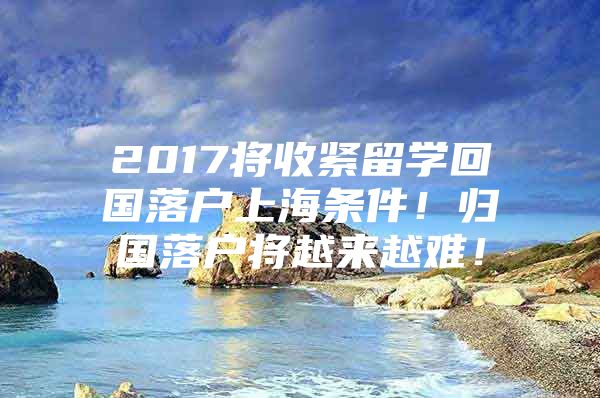 2017將收緊留學(xué)回國(guó)落戶上海條件！歸國(guó)落戶將越來(lái)越難！