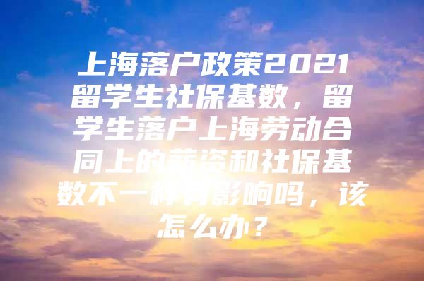 上海落戶政策2021留學(xué)生社?；鶖?shù)，留學(xué)生落戶上海勞動合同上的薪資和社?；鶖?shù)不一樣有影響嗎，該怎么辦？