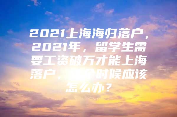 2021上海海歸落戶，2021年，留學生需要工資破萬才能上海落戶，這個時候應(yīng)該怎么辦？