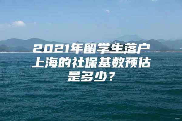 2021年留學生落戶上海的社?；鶖?shù)預估是多少？