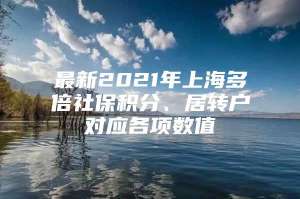 最新2021年上海多倍社保積分、居轉(zhuǎn)戶對應(yīng)各項數(shù)值