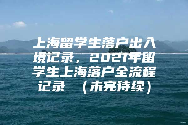 上海留學(xué)生落戶出入境記錄，2021年留學(xué)生上海落戶全流程記錄 （未完待續(xù)）