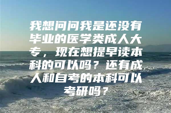 我想問問我是還沒有畢業(yè)的醫(yī)學(xué)類成人大專，現(xiàn)在想提早讀本科的可以嗎？還有成人和自考的本科可以考研嗎？