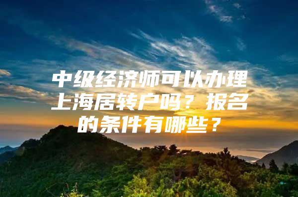 中級經(jīng)濟(jì)師可以辦理上海居轉(zhuǎn)戶嗎？報(bào)名的條件有哪些？