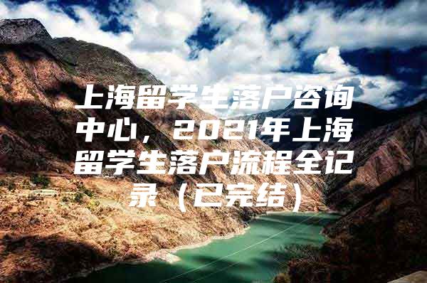 上海留學(xué)生落戶咨詢中心，2021年上海留學(xué)生落戶流程全記錄（已完結(jié)）