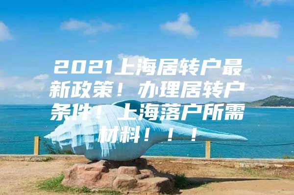 2021上海居轉(zhuǎn)戶(hù)最新政策！辦理居轉(zhuǎn)戶(hù)條件！上海落戶(hù)所需材料！??！