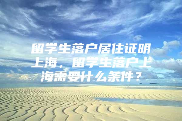 留學(xué)生落戶居住證明上海，留學(xué)生落戶上海需要什么條件？