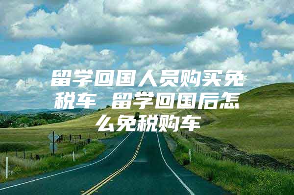 留學(xué)回國人員購買免稅車 留學(xué)回國后怎么免稅購車