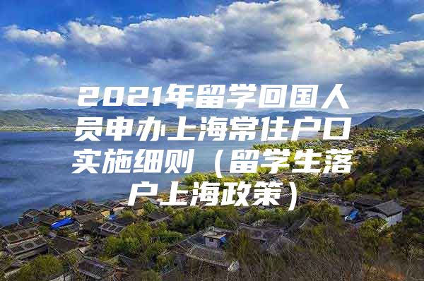 2021年留學(xué)回國人員申辦上海常住戶口實施細(xì)則（留學(xué)生落戶上海政策）