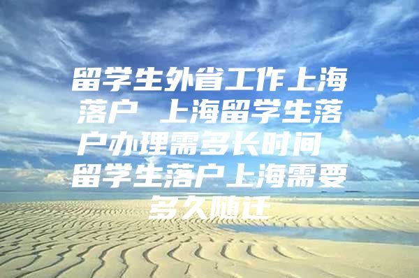 留學生外省工作上海落戶 上海留學生落戶辦理需多長時間 留學生落戶上海需要多久隨遷