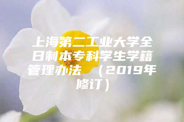 上海第二工業(yè)大學全日制本?？茖W生學籍管理辦法 （2019年修訂）