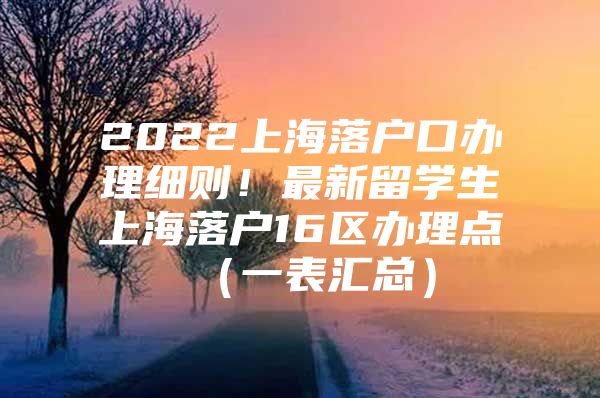 2022上海落戶口辦理細則！最新留學生上海落戶16區(qū)辦理點（一表匯總）