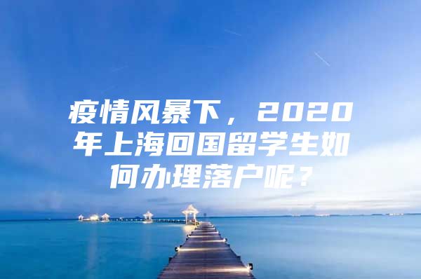 疫情風暴下，2020年上?；貒魧W生如何辦理落戶呢？