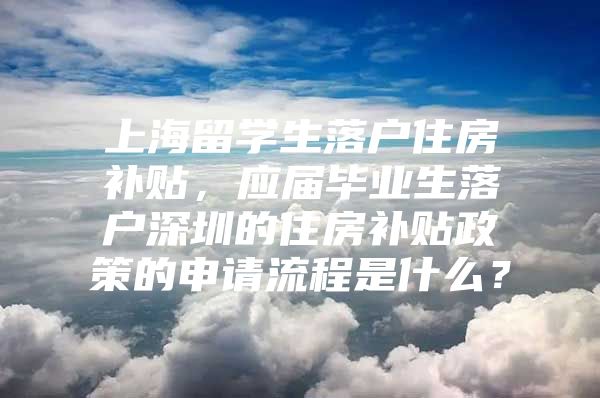 上海留學生落戶住房補貼，應屆畢業(yè)生落戶深圳的住房補貼政策的申請流程是什么？